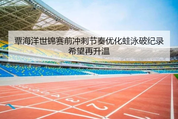覃海洋世锦赛前冲刺节奏优化蛙泳破纪录希望再升温