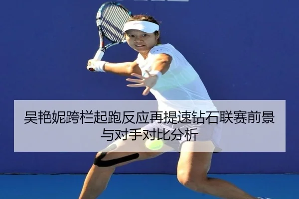 吴艳妮跨栏起跑反应再提速钻石联赛前景与对手对比分析